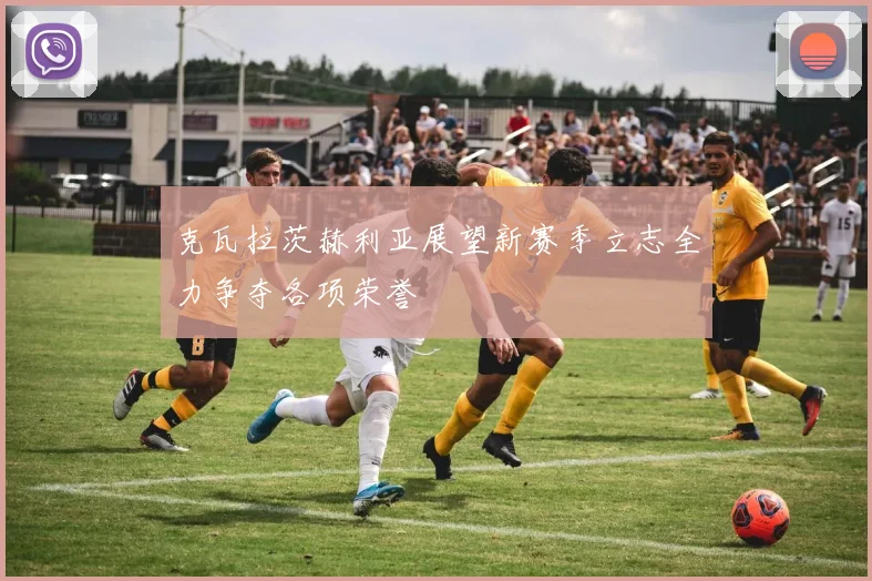 克瓦拉茨赫利亚展望新赛季立志全力争夺各项荣誉